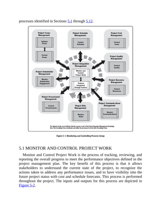 processes identified in Sections 5.1 through 5.12.
5.1 MONITOR AND CONTROL PROJECT WORK
Monitor and Control Project Work is the process of tracking, reviewing, and
reporting the overall progress to meet the performance objectives defined in the
project management plan. The key benefit of this process is that it allows
stakeholders to understand the current state of the project, to recognize the
actions taken to address any performance issues, and to have visibility into the
future project status with cost and schedule forecasts. This process is performed
throughout the project. The inputs and outputs for this process are depicted in
Figure 5-2.
 