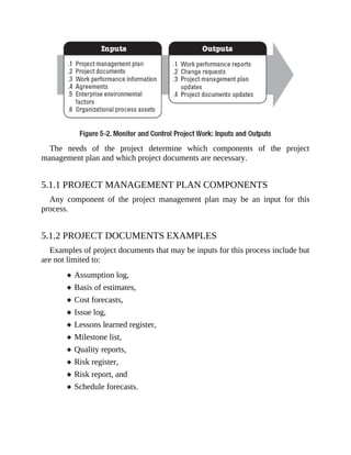 The needs of the project determine which components of the project
management plan and which project documents are necessary.
5.1.1 PROJECT MANAGEMENT PLAN COMPONENTS
Any component of the project management plan may be an input for this
process.
5.1.2 PROJECT DOCUMENTS EXAMPLES
Examples of project documents that may be inputs for this process include but
are not limited to:
Assumption log,
Basis of estimates,
Cost forecasts,
Issue log,
Lessons learned register,
Milestone list,
Quality reports,
Risk register,
Risk report, and
Schedule forecasts.
 
