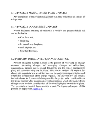 5.1.3 PROJECT MANAGEMENT PLAN UPDATES
Any component of the project management plan may be updated as a result of
this process.
5.1.4 PROJECT DOCUMENTS UPDATES
Project documents that may be updated as a result of this process include but
are not limited to:
Cost forecasts,
Issue log,
Lessons learned register,
Risk register, and
Schedule forecasts.
5.2 PERFORM INTEGRATED CHANGE CONTROL
Perform Integrated Change Control is the process of reviewing all change
requests; approving changes and managing changes to deliverables,
organizational process assets, project documents, and the project management
plan; and communicating the decisions. This process reviews all requests for
changes to project documents, deliverables, or the project management plan, and
determines the resolution of the change requests. The key benefit of this process
is that it allows for documented changes within the project to be considered in an
integrated manner while addressing overall project risk, which often arises from
changes made without consideration of the overall project objectives or plans.
This process is performed throughout the project. The inputs and outputs of this
process are depicted in Figure 5-3.
 