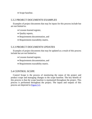 Scope baseline.
5.3.2 PROJECT DOCUMENTS EXAMPLES
Examples of project documents that may be inputs for this process include but
are not limited to:
Lessons learned register,
Quality reports,
Requirements documentation, and
Requirements traceability matrix.
5.3.3 PROJECT DOCUMENTS UPDATES
Examples of project documents that may be updated as a result of this process
include but are not limited to:
Lessons learned register,
Requirements documentation, and
Requirements traceability matrix.
5.4 CONTROL SCOPE
Control Scope is the process of monitoring the status of the project and
product scope and managing changes to the scope baseline. The key benefit of
this process is that the scope baseline is maintained throughout the project. This
process is performed throughout the project. The inputs and outputs of this
process are depicted in Figure 5-5.
 