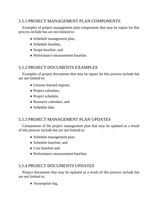 5.5.1 PROJECT MANAGEMENT PLAN COMPONENTS
Examples of project management plan components that may be inputs for this
process include but are not limited to:
Schedule management plan,
Schedule baseline,
Scope baseline, and
Performance measurement baseline.
5.5.2 PROJECT DOCUMENTS EXAMPLES
Examples of project documents that may be inputs for this process include but
are not limited to:
Lessons learned register,
Project calendars,
Project schedule,
Resource calendars, and
Schedule data.
5.5.3 PROJECT MANAGEMENT PLAN UPDATES
Components of the project management plan that may be updated as a result
of this process include but are not limited to:
Schedule management plan,
Schedule baseline, and
Cost baseline and
Performance measurement baseline.
5.5.4 PROJECT DOCUMENTS UPDATES
Project documents that may be updated as a result of this process include but
are not limited to:
Assumption log,
 