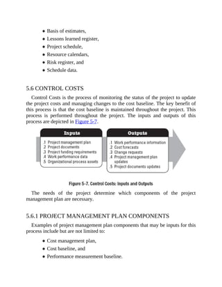 Basis of estimates,
Lessons learned register,
Project schedule,
Resource calendars,
Risk register, and
Schedule data.
5.6 CONTROL COSTS
Control Costs is the process of monitoring the status of the project to update
the project costs and managing changes to the cost baseline. The key benefit of
this process is that the cost baseline is maintained throughout the project. This
process is performed throughout the project. The inputs and outputs of this
process are depicted in Figure 5-7.
The needs of the project determine which components of the project
management plan are necessary.
5.6.1 PROJECT MANAGEMENT PLAN COMPONENTS
Examples of project management plan components that may be inputs for this
process include but are not limited to:
Cost management plan,
Cost baseline, and
Performance measurement baseline.
 