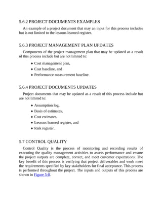5.6.2 PROJECT DOCUMENTS EXAMPLES
An example of a project document that may an input for this process includes
but is not limited to the lessons learned register.
5.6.3 PROJECT MANAGEMENT PLAN UPDATES
Components of the project management plan that may be updated as a result
of this process include but are not limited to:
Cost management plan,
Cost baseline, and
Performance measurement baseline.
5.6.4 PROJECT DOCUMENTS UPDATES
Project documents that may be updated as a result of this process include but
are not limited to:
Assumption log,
Basis of estimates,
Cost estimates,
Lessons learned register, and
Risk register.
5.7 CONTROL QUALITY
Control Quality is the process of monitoring and recording results of
executing the quality management activities to assess performance and ensure
the project outputs are complete, correct, and meet customer expectations. The
key benefit of this process is verifying that project deliverables and work meet
the requirements specified by key stakeholders for final acceptance. This process
is performed throughout the project. The inputs and outputs of this process are
shown in Figure 5-8.
 
