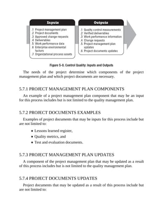 The needs of the project determine which components of the project
management plan and which project documents are necessary.
5.7.1 PROJECT MANAGEMENT PLAN COMPONENTS
An example of a project management plan component that may be an input
for this process includes but is not limited to the quality management plan.
5.7.2 PROJECT DOCUMENTS EXAMPLES
Examples of project documents that may be inputs for this process include but
are not limited to:
Lessons learned register,
Quality metrics, and
Test and evaluation documents.
5.7.3 PROJECT MANAGEMENT PLAN UPDATES
A component of the project management plan that may be updated as a result
of this process includes but is not limited to the quality management plan.
5.7.4 PROJECT DOCUMENTS UPDATES
Project documents that may be updated as a result of this process include but
are not limited to:
 