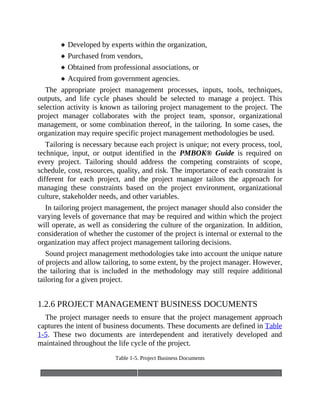 Developed by experts within the organization,
Purchased from vendors,
Obtained from professional associations, or
Acquired from government agencies.
The appropriate project management processes, inputs, tools, techniques,
outputs, and life cycle phases should be selected to manage a project. This
selection activity is known as tailoring project management to the project. The
project manager collaborates with the project team, sponsor, organizational
management, or some combination thereof, in the tailoring. In some cases, the
organization may require specific project management methodologies be used.
Tailoring is necessary because each project is unique; not every process, tool,
technique, input, or output identified in the PMBOK® Guide is required on
every project. Tailoring should address the competing constraints of scope,
schedule, cost, resources, quality, and risk. The importance of each constraint is
different for each project, and the project manager tailors the approach for
managing these constraints based on the project environment, organizational
culture, stakeholder needs, and other variables.
In tailoring project management, the project manager should also consider the
varying levels of governance that may be required and within which the project
will operate, as well as considering the culture of the organization. In addition,
consideration of whether the customer of the project is internal or external to the
organization may affect project management tailoring decisions.
Sound project management methodologies take into account the unique nature
of projects and allow tailoring, to some extent, by the project manager. However,
the tailoring that is included in the methodology may still require additional
tailoring for a given project.
1.2.6 PROJECT MANAGEMENT BUSINESS DOCUMENTS
The project manager needs to ensure that the project management approach
captures the intent of business documents. These documents are defined in Table
1-5. These two documents are interdependent and iteratively developed and
maintained throughout the life cycle of the project.
Table 1-5. Project Business Documents
 