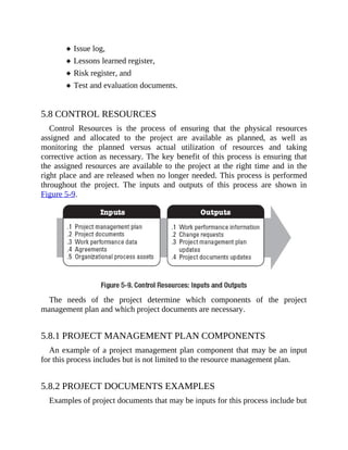 Issue log,
Lessons learned register,
Risk register, and
Test and evaluation documents.
5.8 CONTROL RESOURCES
Control Resources is the process of ensuring that the physical resources
assigned and allocated to the project are available as planned, as well as
monitoring the planned versus actual utilization of resources and taking
corrective action as necessary. The key benefit of this process is ensuring that
the assigned resources are available to the project at the right time and in the
right place and are released when no longer needed. This process is performed
throughout the project. The inputs and outputs of this process are shown in
Figure 5-9.
The needs of the project determine which components of the project
management plan and which project documents are necessary.
5.8.1 PROJECT MANAGEMENT PLAN COMPONENTS
An example of a project management plan component that may be an input
for this process includes but is not limited to the resource management plan.
5.8.2 PROJECT DOCUMENTS EXAMPLES
Examples of project documents that may be inputs for this process include but
 