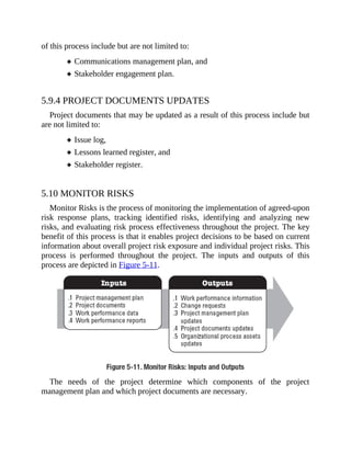 of this process include but are not limited to:
Communications management plan, and
Stakeholder engagement plan.
5.9.4 PROJECT DOCUMENTS UPDATES
Project documents that may be updated as a result of this process include but
are not limited to:
Issue log,
Lessons learned register, and
Stakeholder register.
5.10 MONITOR RISKS
Monitor Risks is the process of monitoring the implementation of agreed-upon
risk response plans, tracking identified risks, identifying and analyzing new
risks, and evaluating risk process effectiveness throughout the project. The key
benefit of this process is that it enables project decisions to be based on current
information about overall project risk exposure and individual project risks. This
process is performed throughout the project. The inputs and outputs of this
process are depicted in Figure 5-11.
The needs of the project determine which components of the project
management plan and which project documents are necessary.
 