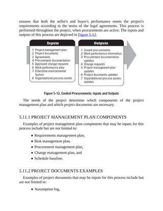 ensures that both the seller's and buyer's performance meets the project's
requirements according to the terms of the legal agreements. This process is
performed throughout the project, when procurements are active. The inputs and
outputs of this process are depicted in Figure 5-12.
The needs of the project determine which components of the project
management plan and which project documents are necessary.
5.11.1 PROJECT MANAGEMENT PLAN COMPONENTS
Examples of project management plan components that may be inputs for this
process include but are not limited to:
Requirements management plan,
Risk management plan,
Procurement management plan,
Change management plan, and
Schedule baseline.
5.11.2 PROJECT DOCUMENTS EXAMPLES
Examples of project documents that may be inputs for this process include but
are not limited to:
Assumption log,
 