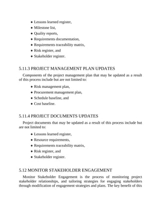 Lessons learned register,
Milestone list,
Quality reports,
Requirements documentation,
Requirements traceability matrix,
Risk register, and
Stakeholder register.
5.11.3 PROJECT MANAGEMENT PLAN UPDATES
Components of the project management plan that may be updated as a result
of this process include but are not limited to:
Risk management plan,
Procurement management plan,
Schedule baseline, and
Cost baseline.
5.11.4 PROJECT DOCUMENTS UPDATES
Project documents that may be updated as a result of this process include but
are not limited to:
Lessons learned register,
Resource requirements,
Requirements traceability matrix,
Risk register, and
Stakeholder register.
5.12 MONITOR STAKEHOLDER ENGAGEMENT
Monitor Stakeholder Engagement is the process of monitoring project
stakeholder relationships, and tailoring strategies for engaging stakeholders
through modification of engagement strategies and plans. The key benefit of this
 