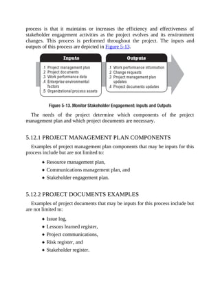 process is that it maintains or increases the efficiency and effectiveness of
stakeholder engagement activities as the project evolves and its environment
changes. This process is performed throughout the project. The inputs and
outputs of this process are depicted in Figure 5-13.
The needs of the project determine which components of the project
management plan and which project documents are necessary.
5.12.1 PROJECT MANAGEMENT PLAN COMPONENTS
Examples of project management plan components that may be inputs for this
process include but are not limited to:
Resource management plan,
Communications management plan, and
Stakeholder engagement plan.
5.12.2 PROJECT DOCUMENTS EXAMPLES
Examples of project documents that may be inputs for this process include but
are not limited to:
Issue log,
Lessons learned register,
Project communications,
Risk register, and
Stakeholder register.
 