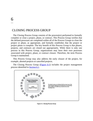 6
CLOSING PROCESS GROUP
The Closing Process Group consists of the process(es) performed to formally
complete or close a project, phase, or contract. This Process Group verifies that
the defined processes are completed within all of the Process Groups to close the
project or phase, as appropriate, and formally establishes that the project or
project phase is complete. The key benefit of this Process Group is that phases,
projects, and contracts are closed out appropriately. While there is only one
process in this Process Group, organizations may have their own processes
associated with project, phase, or contract closure. Therefore, the term Process
Group is maintained.
This Process Group may also address the early closure of the project, for
example, aborted projects or cancelled projects.
The Closing Process Group (Figure 6-1) includes the project management
process identified in Section 6.1.
 