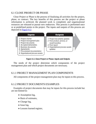 6.1 CLOSE PROJECT OR PHASE
Close Project or Phase is the process of finalizing all activities for the project,
phase, or contract. The key benefits of this process are the project or phase
information is archived, the planned work is completed, and organizational
resources are released to pursue new endeavors. This process is performed once
or at predefined points in the project. The inputs and outputs of this process are
depicted in Figure 6-2.
The needs of the project determine which components of the project
management plan and which project documents are necessary.
6.1.1 PROJECT MANAGEMENT PLAN COMPONENTS
All components of the project management plan may be inputs to this process.
6.1.2 PROJECT DOCUMENTS EXAMPLES
Examples of project documents that may be inputs for this process include but
are not limited to:
Assumption log,
Basis of estimates,
Change log,
Issue log,
Lessons learned register,
 