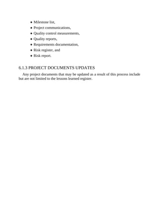 Milestone list,
Project communications,
Quality control measurements,
Quality reports,
Requirements documentation,
Risk register, and
Risk report.
6.1.3 PROJECT DOCUMENTS UPDATES
Any project documents that may be updated as a result of this process include
but are not limited to the lessons learned register.
 