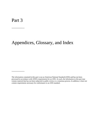 Part 3
Appendices, Glossary, and Index
The information contained in this part is not an American National Standard (ANS) and has not been
processed in accordance with ANSI's requirements for an ANS. As such, the information in this part may
contain material that has not been subjected to public review or a consensus process. In addition, it does not
contain requirements necessary for conformance to an ANS standard.
 