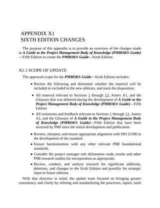 APPENDIX X1
SIXTH EDITION CHANGES
The purpose of this appendix is to provide an overview of the changes made
to A Guide to the Project Management Body of Knowledge (PMBOK® Guide)
—Fifth Edition to create the PMBOK® Guide—Sixth Edition.
X1.1 SCOPE OF UPDATE
The approved scope for the PMBOK® Guide—Sixth Edition includes:
Review the following and determine whether the material will be
included or excluded in the new editions, and track the disposition:
All material relevant to Sections 1 through 13, Annex A1, and the
Glossary that was deferred during the development of A Guide to the
Project Management Body of Knowledge (PMBOK® Guide)—Fifth
Edition
All comments and feedback relevant to Sections 1 through 13, Annex
A1, and the Glossary of A Guide to the Project Management Body
of Knowledge (PMBOK® Guide)—Fifth Edition that have been
received by PMI since the initial development and publication.
Review, interpret, and ensure appropriate alignment with ISO 21500 in
the development of the standard.
Ensure harmonization with any other relevant PMI foundational
standards.
Consider the project manager role delineation study results and other
PMI research studies for incorporation as appropriate.
Review, conduct, and analyze research for significant additions,
deletions, and changes to the Sixth Edition and possibly for strategic
input to future editions.
With that directive in mind, the update team focused on bringing greater
consistency and clarity by refining and standardizing the processes, inputs, tools
 