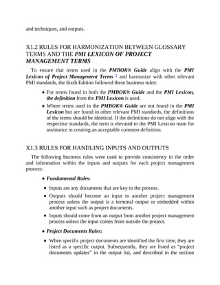and techniques, and outputs.
X1.2 RULES FOR HARMONIZATION BETWEEN GLOSSARY
TERMS AND THE PMI LEXICON OF PROJECT
MANAGEMENT TERMS
To ensure that terms used in the PMBOK® Guide align with the PMI
Lexicon of Project Management Terms 1 and harmonize with other relevant
PMI standards, the Sixth Edition followed these business rules:
For terms found in both the PMBOK® Guide and the PMI Lexicon,
the definition from the PMI Lexicon is used.
Where terms used in the PMBOK® Guide are not found in the PMI
Lexicon but are found in other relevant PMI standards, the definitions
of the terms should be identical. If the definitions do not align with the
respective standards, the term is elevated to the PMI Lexicon team for
assistance in creating an acceptable common definition.
X1.3 RULES FOR HANDLING INPUTS AND OUTPUTS
The following business rules were used to provide consistency in the order
and information within the inputs and outputs for each project management
process:
Fundamental Rules:
Inputs are any documents that are key to the process.
Outputs should become an input to another project management
process unless the output is a terminal output or embedded within
another input such as project documents.
Inputs should come from an output from another project management
process unless the input comes from outside the project.
Project Documents Rules:
When specific project documents are identified the first time, they are
listed as a specific output. Subsequently, they are listed as “project
documents updates” in the output list, and described in the section
 