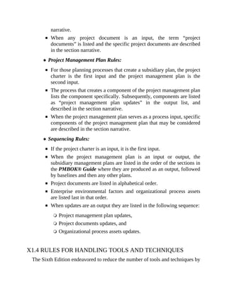 narrative.
When any project document is an input, the term “project
documents” is listed and the specific project documents are described
in the section narrative.
Project Management Plan Rules:
For those planning processes that create a subsidiary plan, the project
charter is the first input and the project management plan is the
second input.
The process that creates a component of the project management plan
lists the component specifically. Subsequently, components are listed
as “project management plan updates” in the output list, and
described in the section narrative.
When the project management plan serves as a process input, specific
components of the project management plan that may be considered
are described in the section narrative.
Sequencing Rules:
If the project charter is an input, it is the first input.
When the project management plan is an input or output, the
subsidiary management plans are listed in the order of the sections in
the PMBOK® Guide where they are produced as an output, followed
by baselines and then any other plans.
Project documents are listed in alphabetical order.
Enterprise environmental factors and organizational process assets
are listed last in that order.
When updates are an output they are listed in the following sequence:
Project management plan updates,
Project documents updates, and
Organizational process assets updates.
X1.4 RULES FOR HANDLING TOOLS AND TECHNIQUES
The Sixth Edition endeavored to reduce the number of tools and techniques by
 