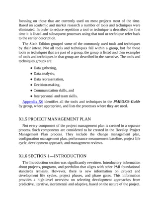 focusing on those that are currently used on most projects most of the time.
Based on academic and market research a number of tools and techniques were
eliminated. In order to reduce repetition a tool or technique is described the first
time it is listed and subsequent processes using that tool or technique refer back
to the earlier description.
The Sixth Edition grouped some of the commonly used tools and techniques
by their intent. Not all tools and techniques fall within a group, but for those
tools or techniques that are part of a group, the group is listed and then examples
of tools and techniques in that group are described in the narrative. The tools and
techniques groups are:
Data gathering,
Data analysis,
Data representation,
Decision-making,
Communication skills, and
Interpersonal and team skills.
Appendix X6 identifies all the tools and techniques in the PMBOK® Guide
by group, where appropriate, and lists the processes where they are used.
X1.5 PROJECT MANAGEMENT PLAN
Not every component of the project management plan is created in a separate
process. Such components are considered to be created in the Develop Project
Management Plan process. They include the change management plan,
configuration management plan, performance measurement baseline, project life
cycle, development approach, and management reviews.
X1.6 SECTION 1—INTRODUCTION
The Introduction section was significantly rewritten. Introductory information
about projects, programs, and portfolios that aligns with other PMI foundational
standards remains. However, there is new information on project and
development life cycles, project phases, and phase gates. This information
provides a high-level overview on selecting development approaches from
predictive, iterative, incremental and adaptive, based on the nature of the project.
 