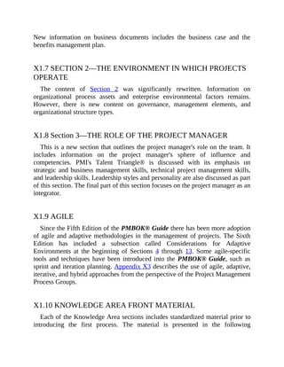 New information on business documents includes the business case and the
benefits management plan.
X1.7 SECTION 2—THE ENVIRONMENT IN WHICH PROJECTS
OPERATE
The content of Section 2 was significantly rewritten. Information on
organizational process assets and enterprise environmental factors remains.
However, there is new content on governance, management elements, and
organizational structure types.
X1.8 Section 3—THE ROLE OF THE PROJECT MANAGER
This is a new section that outlines the project manager's role on the team. It
includes information on the project manager's sphere of influence and
competencies. PMI's Talent Triangle® is discussed with its emphasis on
strategic and business management skills, technical project management skills,
and leadership skills. Leadership styles and personality are also discussed as part
of this section. The final part of this section focuses on the project manager as an
integrator.
X1.9 AGILE
Since the Fifth Edition of the PMBOK® Guide there has been more adoption
of agile and adaptive methodologies in the management of projects. The Sixth
Edition has included a subsection called Considerations for Adaptive
Environments at the beginning of Sections 4 through 13. Some agile-specific
tools and techniques have been introduced into the PMBOK® Guide, such as
sprint and iteration planning. Appendix X3 describes the use of agile, adaptive,
iterative, and hybrid approaches from the perspective of the Project Management
Process Groups.
X1.10 KNOWLEDGE AREA FRONT MATERIAL
Each of the Knowledge Area sections includes standardized material prior to
introducing the first process. The material is presented in the following
 
