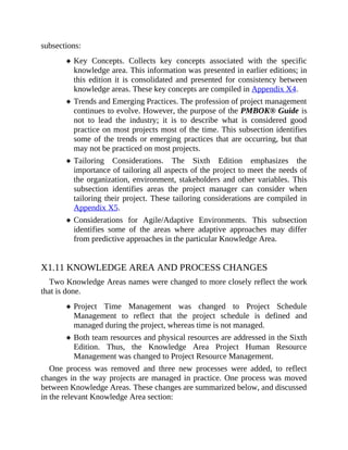 subsections:
Key Concepts. Collects key concepts associated with the specific
knowledge area. This information was presented in earlier editions; in
this edition it is consolidated and presented for consistency between
knowledge areas. These key concepts are compiled in Appendix X4.
Trends and Emerging Practices. The profession of project management
continues to evolve. However, the purpose of the PMBOK® Guide is
not to lead the industry; it is to describe what is considered good
practice on most projects most of the time. This subsection identifies
some of the trends or emerging practices that are occurring, but that
may not be practiced on most projects.
Tailoring Considerations. The Sixth Edition emphasizes the
importance of tailoring all aspects of the project to meet the needs of
the organization, environment, stakeholders and other variables. This
subsection identifies areas the project manager can consider when
tailoring their project. These tailoring considerations are compiled in
Appendix X5.
Considerations for Agile/Adaptive Environments. This subsection
identifies some of the areas where adaptive approaches may differ
from predictive approaches in the particular Knowledge Area.
X1.11 KNOWLEDGE AREA AND PROCESS CHANGES
Two Knowledge Areas names were changed to more closely reflect the work
that is done.
Project Time Management was changed to Project Schedule
Management to reflect that the project schedule is defined and
managed during the project, whereas time is not managed.
Both team resources and physical resources are addressed in the Sixth
Edition. Thus, the Knowledge Area Project Human Resource
Management was changed to Project Resource Management.
One process was removed and three new processes were added, to reflect
changes in the way projects are managed in practice. One process was moved
between Knowledge Areas. These changes are summarized below, and discussed
in the relevant Knowledge Area section:
 