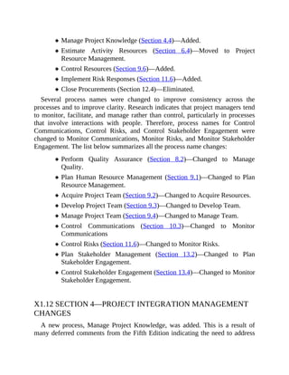 Manage Project Knowledge (Section 4.4)—Added.
Estimate Activity Resources (Section 6.4)—Moved to Project
Resource Management.
Control Resources (Section 9.6)—Added.
Implement Risk Responses (Section 11.6)—Added.
Close Procurements (Section 12.4)—Eliminated.
Several process names were changed to improve consistency across the
processes and to improve clarity. Research indicates that project managers tend
to monitor, facilitate, and manage rather than control, particularly in processes
that involve interactions with people. Therefore, process names for Control
Communications, Control Risks, and Control Stakeholder Engagement were
changed to Monitor Communications, Monitor Risks, and Monitor Stakeholder
Engagement. The list below summarizes all the process name changes:
Perform Quality Assurance (Section 8.2)—Changed to Manage
Quality.
Plan Human Resource Management (Section 9.1)—Changed to Plan
Resource Management.
Acquire Project Team (Section 9.2)—Changed to Acquire Resources.
Develop Project Team (Section 9.3)—Changed to Develop Team.
Manage Project Team (Section 9.4)—Changed to Manage Team.
Control Communications (Section 10.3)—Changed to Monitor
Communications
Control Risks (Section 11.6)—Changed to Monitor Risks.
Plan Stakeholder Management (Section 13.2)—Changed to Plan
Stakeholder Engagement.
Control Stakeholder Engagement (Section 13.4)—Changed to Monitor
Stakeholder Engagement.
X1.12 SECTION 4—PROJECT INTEGRATION MANAGEMENT
CHANGES
A new process, Manage Project Knowledge, was added. This is a result of
many deferred comments from the Fifth Edition indicating the need to address
 
