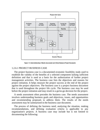 1.2.6.1 PROJECT BUSINESS CASE
The project business case is a documented economic feasibility study used to
establish the validity of the benefits of a selected component lacking sufficient
definition and that is used as a basis for the authorization of further project
management activities. The business case lists the objectives and reasons for
project initiation. It helps measure the project success at the end of the project
against the project objectives. The business case is a project business document
that is used throughout the project life cycle. The business case may be used
before the project initiation and may result in a go/no-go decision for the project.
A needs assessment often precedes the business case. The needs assessment
involves understanding business goals and objectives, issues, and opportunities
and recommending proposals to address them. The results of the needs
assessment may be summarized in the business case document.
The process of defining the business need, analyzing the situation, making
recommendations, and defining evaluation criteria is applicable to any
organization's projects. A business case may include but is not limited to
documenting the following:
 