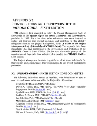 APPENDIX X2
CONTRIBUTORS AND REVIEWERS OF THE
PMBOK® GUIDE—SIXTH EDITION
PMI volunteers first attempted to codify the Project Management Body of
Knowledge in the Special Report on Ethics, Standards, and Accreditation,
published in 1983. Since that time, other volunteers have come forward to
update and improve that original document and contribute to this globally
recognized standard for project management, PMI's A Guide to the Project
Management Body of Knowledge (PMBOK® Guide). This appendix lists, those
individuals who have contributed to the development and production of the
PMBOK® Guide – Sixth Edition. No list can adequately portray all the
contributions of those who have volunteered to develop the PMBOK® Guide –
Sixth Edition.
The Project Management Institute is grateful to all of these individuals for
their support and acknowledges their contributions to the project management
profession.
X2.1 PMBOK® GUIDE—SIXTH EDITION CORE COMMITTEE
The following individuals served as members, were contributors of text or
concepts, and served as leaders within the Project Core Committee:
Cyndi Snyder Dionisio, MBA, PMP, Chair
David A. Hillson, PhD, PMI Fellow, HonFAPM, Vice Chair (Volunteer
Engagement Lead & Section 11 Lead)
Lynda Bourne, DPM, FACS (Sections 10 & 13 Lead)
Larkland A. Brown, PMP, PMI-ACP (Section 6 Lead)
Pan C.P. Kao, PhD, PMP, (Sections 7 & 12 Lead)
Mercedes Martinez Sanz, PMP (Section 4 Lead)
Alejandro Romero-Torres, PhD, PMP, (Document Quality & Management
Lead & Section 5 Lead)
Guy Schleffer, PfMP, PMP, (Sections 8 & 9 Lead)
Michael J. Stratton, PhD, PMP (Section 1, 2, & 3 Lead)†
 