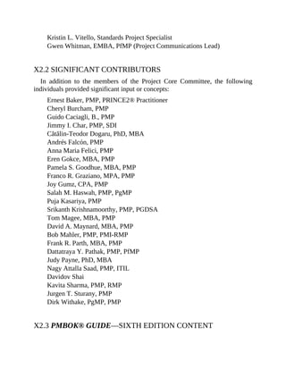 Kristin L. Vitello, Standards Project Specialist
Gwen Whitman, EMBA, PfMP (Project Communications Lead)
X2.2 SIGNIFICANT CONTRIBUTORS
In addition to the members of the Project Core Committee, the following
individuals provided significant input or concepts:
Ernest Baker, PMP, PRINCE2® Practitioner
Cheryl Burcham, PMP
Guido Caciagli, B., PMP
Jimmy I. Char, PMP, SDI
Cătălin-Teodor Dogaru, PhD, MBA
Andrés Falcón, PMP
Anna Maria Felici, PMP
Eren Gokce, MBA, PMP
Pamela S. Goodhue, MBA, PMP
Franco R. Graziano, MPA, PMP
Joy Gumz, CPA, PMP
Salah M. Haswah, PMP, PgMP
Puja Kasariya, PMP
Srikanth Krishnamoorthy, PMP, PGDSA
Tom Magee, MBA, PMP
David A. Maynard, MBA, PMP
Bob Mahler, PMP, PMI-RMP
Frank R. Parth, MBA, PMP
Dattatraya Y. Pathak, PMP, PfMP
Judy Payne, PhD, MBA
Nagy Attalla Saad, PMP, ITIL
Davidov Shai
Kavita Sharma, PMP, RMP
Jurgen T. Sturany, PMP
Dirk Withake, PgMP, PMP
X2.3 PMBOK® GUIDE—SIXTH EDITION CONTENT
 