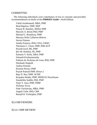 COMMITTEE
The following individuals were contributors of text or concepts and provided
recommendations on drafts of the PMBOK® Guide—Sixth Edition:
Vahid Azadmanesh, MBA, PMP
Brad Bigelow, PMP, MSP
Wayne R. Brantley, MSEd, PMP
Marcelo A. Briola PhD, PMP
Michael C. Broadway, PMP
Mariana Nella Caffarena Bolivar
Steven Flannes
Sandra Fonseca, PhD, CISA, CRISC
Theofanis C. Giotis, PMP, PMI-ACP
Piyush Govil, BE, PMP
Rex M. Holmlin, PE, PMP
Éamonn V. Kelly, DBA, PMP
Srikanth Krishnamoorthy
Fabiano de Alcântara de Lima, PhD, PMP
Shashank Neppalli
Andrea Pantano
Kristine Persun, PMP
Piyush Prakash PMP, Prince 2
Raju N. Rao, PMP, SCPM
Krupakar Reddy, PMP, PRINCE2 Practitioner
Emadeldin Seddik, PhD, PMP
Tejas V. Sura, PMP, PfMP
Nicholas Tovar
Fede Varchavsky, MBA, PMP
Angelo Valle, PhD, CRK
Ronald H. Verheijden, PMP
X2.4 REVIEWERS
X2.4.1 SME REVIEW
 