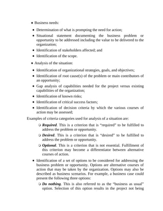 Business needs:
Determination of what is prompting the need for action;
Situational statement documenting the business problem or
opportunity to be addressed including the value to be delivered to the
organization;
Identification of stakeholders affected; and
Identification of the scope.
Analysis of the situation:
Identification of organizational strategies, goals, and objectives;
Identification of root cause(s) of the problem or main contributors of
an opportunity;
Gap analysis of capabilities needed for the project versus existing
capabilities of the organization;
Identification of known risks;
Identification of critical success factors;
Identification of decision criteria by which the various courses of
action may be assessed;
Examples of criteria categories used for analysis of a situation are:
Required. This is a criterion that is “required” to be fulfilled to
address the problem or opportunity.
Desired. This is a criterion that is “desired” to be fulfilled to
address the problem or opportunity.
Optional. This is a criterion that is not essential. Fulfillment of
this criterion may become a differentiator between alternative
courses of action.
Identification of a set of options to be considered for addressing the
business problem or opportunity. Options are alternative courses of
action that may be taken by the organization. Options may also be
described as business scenarios. For example, a business case could
present the following three options:
Do nothing. This is also referred to as the “business as usual”
option. Selection of this option results in the project not being
 