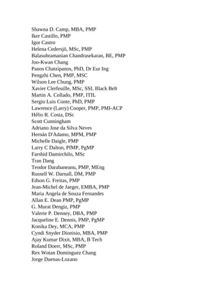 Shawna D. Camp, MBA, PMP
Iker Castillo, PMP
Igor Castro
Helena Cedersjö, MSc, PMP
Balasubramanian Chandrasekaran, BE, PMP
Joo-Kwan Chang
Panos Chatzipanos, PhD, Dr Eur Ing
Pengzhi Chen, PMP, MSC
Wilson Lee Chung, PMP
Xavier Clerfeuille, MSc, SSL Black Belt
Martin A. Collado, PMP, ITIL
Sergio Luis Conte, PhD, PMP
Lawrence (Larry) Cooper, PMP, PMI-ACP
Hélio R. Costa, DSc
Scott Cunningham
Adriano Jose da Silva Neves
Hernán D'Adamo, MPM, PMP
Michelle Daigle, PMP
Larry C Dalton, PfMP, PgMP
Farshid Damirchilo, MSc
Tran Dang
Teodor Darabaneanu, PMP, MEng
Russell W. Darnall, DM, PMP
Edson G. Freitas, PMP
Jean-Michel de Jaeger, EMBA, PMP
Maria Angela de Souza Fernandes
Allan E. Dean PMP, PgMP
G. Murat Dengiz, PMP
Valerie P. Denney, DBA, PMP
Jacqueline E. Dennis, PMP, PgMP
Konika Dey, MCA, PMP
Cyndi Snyder Dionisio, MBA, PMP
Ajay Kumar Dixit, MBA, B Tech
Roland Doerr, MSc, PMP
Rex Wotan Dominguez Chang
Jorge Duenas-Lozano
 