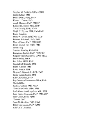 Stephen M. Duffield, MPM, CPPD
Josée Dufour, PMP
Darya Duma, PEng, PMP
Keiran J. Dunne, PhD
Awab Elameer, PMP, PMI-SP
Khaled EL-Nakib, MSc, PMP
Yasir Elsadig, PMP, PfMP
Majdi N. Elyyan, PMP, PMI-RMP
Pedro Engrácia
Mark W. Erwin, PMP, PMI-ACP
Behnam Faizabadi, PhD, PMP
Marco Falcao, PMP, PMI-RMP
Puian Masudi Far, PhDc, PMP
Jamil Faraj
Saurater Faraday, PMI-RMP
Fereydoun Fardad, PMP, PRINCE2
Sergio Ferreto Gutiérrez, MPM, MBA
David Foley, MBA
Les Foley, MPM, PMP
Gloria Folle Estrada, PMP
Frank P. Forte, PMP
Laura Franch, PMP
Nestor C. Gabarda Jr., ECE, PMP
Jaime Garcia Castro, PMP
Sam Ghavanloo, PMP
Ing Gustavo Giannattasio MBA, PMP
Sheila Gibbs
Carl M. Gilbert, PMP PfMP
Theofanis Giotis, PhDc, PMP
José Abranches Gonçalves, MSc, PMP
Juan Carlos González, PMP, PMI-ACP
Jean Gouix, PMP, PgMP
Therese Graff
Scott M. Graffius, PMP, CSM
Brian Grafsgaard, PMP, PgMP
Sara Grilli Colombo
 
