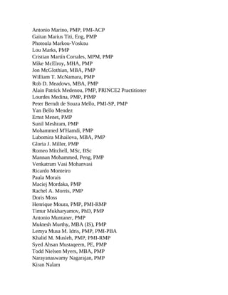 Antonio Marino, PMP, PMI-ACP
Gaitan Marius Titi, Eng, PMP
Photoula Markou-Voskou
Lou Marks, PMP
Cristian Martín Corrales, MPM, PMP
Mike McElroy, MHA, PMP
Jon McGlothian, MBA, PMP
William T. McNamara, PMP
Rob D. Meadows, MBA, PMP
Alain Patrick Medenou, PMP, PRINCE2 Practitioner
Lourdes Medina, PMP, PfMP
Peter Berndt de Souza Mello, PMI-SP, PMP
Yan Bello Mendez
Ernst Menet, PMP
Sunil Meshram, PMP
Mohammed M'Hamdi, PMP
Lubomira Mihailova, MBA, PMP
Gloria J. Miller, PMP
Romeo Mitchell, MSc, BSc
Mannan Mohammed, Peng, PMP
Venkatram Vasi Mohanvasi
Ricardo Monteiro
Paula Morais
Maciej Mordaka, PMP
Rachel A. Morris, PMP
Doris Moss
Henrique Moura, PMP, PMI-RMP
Timur Mukharyamov, PhD, PMP
Antonio Muntaner, PMP
Muktesh Murthy, MBA (IS), PMP
Lemya Musa M. Idris, PMP, PMI-PBA
Khalid M. Musleh, PMP, PMI-RMP
Syed Ahsan Mustaqeem, PE, PMP
Todd Nielsen Myers, MBA, PMP
Narayanaswamy Nagarajan, PMP
Kiran Nalam
 
