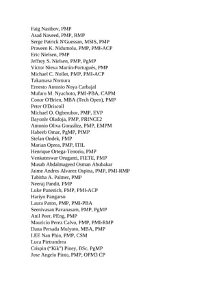 Faig Nasibov, PMP
Asad Naveed, PMP, RMP
Serge Patrick N'Guessan, MSIS, PMP
Praveen K. Nidumolu, PMP, PMI-ACP
Eric Nielsen, PMP
Jeffrey S. Nielsen, PMP, PgMP
Víctor Nieva Martín-Portugués, PMP
Michael C. Nollet, PMP, PMI-ACP
Takamasa Nomura
Ernesto Antonio Noya Carbajal
Mufaro M. Nyachoto, PMI-PBA, CAPM
Conor O'Brien, MBA (Tech Open), PMP
Peter O'Driscoll
Michael O. Ogberuhor, PMP, EVP
Bayonle Oladoja, PMP, PRINCE2
Antonio Oliva González, PMP, EMPM
Habeeb Omar, PgMP, PfMP
Stefan Ondek, PMP
Marian Oprea, PMP, ITIL
Henrique Ortega-Tenorio, PMP
Venkateswar Oruganti, FIETE, PMP
Musab Abdalmageed Osman Abubakar
Jaime Andres Alvarez Ospina, PMP, PMI-RMP
Tabitha A. Palmer, PMP
Neeraj Pandit, PMP
Luke Panezich, PMP, PMI-ACP
Hariyo Pangarso
Laura Paton, PMP, PMI-PBA
Seenivasan Pavanasam, PMP, PgMP
Anil Peer, PEng, PMP
Mauricio Perez Calvo, PMP, PMI-RMP
Dana Persada Mulyoto, MBA, PMP
LEE Nan Phin, PMP, CSM
Luca Pietrandrea
Crispin (“Kik”) Piney, BSc, PgMP
Jose Angelo Pinto, PMP, OPM3 CP
 