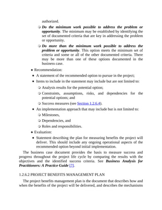 authorized.
Do the minimum work possible to address the problem or
opportunity. The minimum may be established by identifying the
set of documented criteria that are key in addressing the problem
or opportunity.
Do more than the minimum work possible to address the
problem or opportunity. This option meets the minimum set of
criteria and some or all of the other documented criteria. There
may be more than one of these options documented in the
business case.
Recommendation:
A statement of the recommended option to pursue in the project;
Items to include in the statement may include but are not limited to:
Analysis results for the potential option;
Constraints, assumptions, risks, and dependencies for the
potential options; and
Success measures (see Section 1.2.6.4).
An implementation approach that may include but is not limited to:
Milestones,
Dependencies, and
Roles and responsibilities.
Evaluation:
Statement describing the plan for measuring benefits the project will
deliver. This should include any ongoing operational aspects of the
recommended option beyond initial implementation.
The business case document provides the basis to measure success and
progress throughout the project life cycle by comparing the results with the
objectives and the identified success criteria. See Business Analysis for
Practitioners: A Practice Guide [7].
1.2.6.2 PROJECT BENEFITS MANAGEMENT PLAN
The project benefits management plan is the document that describes how and
when the benefits of the project will be delivered, and describes the mechanisms
 
