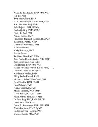 Narendra Pondugula, PMP, PMI-ACP
Hin-Fei Poon
Svetlana Prahova, PMP
B. K. Subramanya Prasad, PMP, CSM
T.V. Prasanna Raaj, PMP
Suhail Qadir, PMP, BTech
Collin Quiring, PMP, OPM3
Nader K. Rad, PMP
Noalur Rahim, PMP
Prashanth Bagepalli Rajarao, BE, PMP
S. Ramani, PgMP, PfMP
Gurdev S. Randhawa, PMP
Alakananda Rao
Vicky Restrepo, PMP
Raman Rezaei
Tashfeen Riaz, PMP, MPM
Juan Carlos Rincón Acuña, PhD, PMP
Juan Sebastian Rivera Ortiz
Dan Roman, PMP, PMI-ACP
Rafael Fernando Ronces Rosas, PMP, ITIL
David W. Ross, PMP, PgMP
Kaydashov Ruslan, PMP
Philip Leslie Russell, PMP
Mohamed Salah Eldien Saad, PMP
Eyad Saadeh, PfMP, PgMP
Imad Sabonji, PMP
Kumar Sadasivan, PMP
Mihail Sadeanu, PhD, PMP
Gopal Sahai, PMP, PMI-PBA
Joudi Ahmad Said, PMP, MSc
Ibrahim Saig, PhD, PMP, MRCPI
Brian Salk, PhD, PMP
Omar A. Samaniego, PMP, PMI-RMP
Abubaker Sami, PfMP, PgMP
Carlos Sánchez Golding, PMP
Yiannis Sandis, MSc, PMP
 