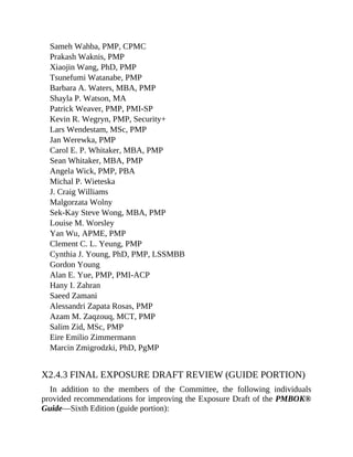 Sameh Wahba, PMP, CPMC
Prakash Waknis, PMP
Xiaojin Wang, PhD, PMP
Tsunefumi Watanabe, PMP
Barbara A. Waters, MBA, PMP
Shayla P. Watson, MA
Patrick Weaver, PMP, PMI-SP
Kevin R. Wegryn, PMP, Security+
Lars Wendestam, MSc, PMP
Jan Werewka, PMP
Carol E. P. Whitaker, MBA, PMP
Sean Whitaker, MBA, PMP
Angela Wick, PMP, PBA
Michal P. Wieteska
J. Craig Williams
Malgorzata Wolny
Sek-Kay Steve Wong, MBA, PMP
Louise M. Worsley
Yan Wu, APME, PMP
Clement C. L. Yeung, PMP
Cynthia J. Young, PhD, PMP, LSSMBB
Gordon Young
Alan E. Yue, PMP, PMI-ACP
Hany I. Zahran
Saeed Zamani
Alessandri Zapata Rosas, PMP
Azam M. Zaqzouq, MCT, PMP
Salim Zid, MSc, PMP
Eire Emilio Zimmermann
Marcin Zmigrodzki, PhD, PgMP
X2.4.3 FINAL EXPOSURE DRAFT REVIEW (GUIDE PORTION)
In addition to the members of the Committee, the following individuals
provided recommendations for improving the Exposure Draft of the PMBOK®
Guide—Sixth Edition (guide portion):
 
