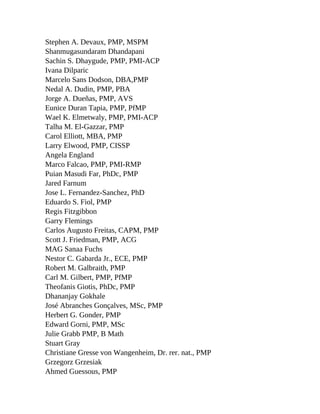 Stephen A. Devaux, PMP, MSPM
Shanmugasundaram Dhandapani
Sachin S. Dhaygude, PMP, PMI-ACP
Ivana Dilparic
Marcelo Sans Dodson, DBA,PMP
Nedal A. Dudin, PMP, PBA
Jorge A. Dueñas, PMP, AVS
Eunice Duran Tapia, PMP, PfMP
Wael K. Elmetwaly, PMP, PMI-ACP
Talha M. El-Gazzar, PMP
Carol Elliott, MBA, PMP
Larry Elwood, PMP, CISSP
Angela England
Marco Falcao, PMP, PMI-RMP
Puian Masudi Far, PhDc, PMP
Jared Farnum
Jose L. Fernandez-Sanchez, PhD
Eduardo S. Fiol, PMP
Regis Fitzgibbon
Garry Flemings
Carlos Augusto Freitas, CAPM, PMP
Scott J. Friedman, PMP, ACG
MAG Sanaa Fuchs
Nestor C. Gabarda Jr., ECE, PMP
Robert M. Galbraith, PMP
Carl M. Gilbert, PMP, PfMP
Theofanis Giotis, PhDc, PMP
Dhananjay Gokhale
José Abranches Gonçalves, MSc, PMP
Herbert G. Gonder, PMP
Edward Gorni, PMP, MSc
Julie Grabb PMP, B Math
Stuart Gray
Christiane Gresse von Wangenheim, Dr. rer. nat., PMP
Grzegorz Grzesiak
Ahmed Guessous, PMP
 