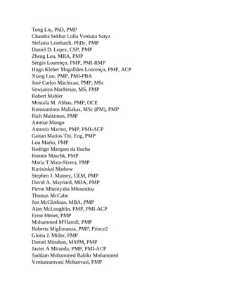 Tong Liu, PhD, PMP
Chandra Sekhar Lolla Venkata Satya
Stefania Lombardi, PhDc, PMP
Daniel D. Lopez, CSP, PMP
Zheng Lou, MBA, PMP
Sérgio Lourenço, PMP, PMI-RMP
Hugo Kleber Magalhães Lourenço, PMP, ACP
Xiang Luo, PMP, PMI-PBA
José Carlos Machicao, PMP, MSc
Sowjanya Machiraju, MS, PMP
Robert Mahler
Mostafa M. Abbas, PMP, OCE
Konstantinos Maliakas, MSc (PM), PMP
Rich Maltzman, PMP
Ammar Mango
Antonio Marino, PMP, PMI-ACP
Gaitan Marius Titi, Eng, PMP
Lou Marks, PMP
Rodrigo Marques da Rocha
Ronnie Maschk, PMP
Maria T Mata-Sivera, PMP
Kurisinkal Mathew
Stephen J. Matney, CEM, PMP
David A. Maynard, MBA, PMP
Pierre Mbeniyaba Mboundou
Thomas McCabe
Jon McGlothian, MBA, PMP
Alan McLoughlin, PMP, PMI-ACP
Ernst Menet, PMP
Mohammed M'Hamdi, PMP
Roberta Miglioranza, PMP, Prince2
Gloria J. Miller, PMP
Daniel Minahan, MSPM, PMP
Javier A Miranda, PMP, PMI-ACP
Saddam Mohammed Babikr Mohammed
Venkatramvasi Mohanvasi, PMP
 