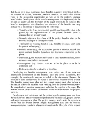that should be in place to measure those benefits. A project benefit is defined as
an outcome of actions, behaviors, products, services, or results that provide
value to the sponsoring organization as well as to the project's intended
beneficiaries. Development of the benefits management plan begins early in the
project life cycle with the definition of the target benefits to be realized. The
benefits management plan describes key elements of the benefits and may
include but is not limited to documenting the following:
Target benefits (e.g., the expected tangible and intangible value to be
gained by the implementation of the project; financial value is
expressed as net present value);
Strategic alignment (e.g., how well the project benefits align to the
business strategies of the organization);
Timeframe for realizing benefits (e.g., benefits by phase, short-term,
long-term, and ongoing);
Benefits owner (e.g., the accountable person to monitor, record, and
report realized benefits throughout the timeframe established in the
plan);
Metrics (e.g., the measures to be used to show benefits realized, direct
measures, and indirect measures);
Assumptions (e.g., factors expected to be in place or to be in
evidence); and
Risks (e.g., risks for realization of benefits).
Developing the benefits management plan makes use of the data and
information documented in the business case and needs assessment. For
example, the cost-benefit analyses recorded in the documents illustrate the
estimate of costs compared to the value of the benefits realized by the project.
The benefits management plan and the project management plan include a
description of how the business value resulting from the project becomes part of
the organization's ongoing operations, including the metrics to be used. The
metrics provide verification of the business value and validation of the project's
success.
Development and maintenance of the project benefits management plan is an
iterative activity. This document complements the business case, project charter,
and project management plan. The project manager works with the sponsor to
ensure that the project charter, project management plan, and the benefits
management plan remain in alignment throughout the life cycle of the project.
 