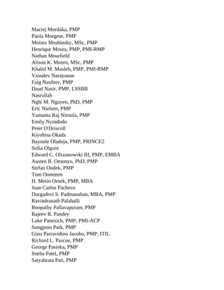 Maciej Mordaka, PMP
Paola Morgese, PMP
Moises Moshinsky, MSc, PMP
Henrique Moura, PMP, PMI-RMP
Nathan Mourfield
Alison K. Munro, MSc, PMP
Khalid M. Musleh, PMP, PMI-RMP
Vasudev Narayanan
Faig Nasibov, PMP
Daud Nasir, PMP, LSSBB
Nasrullah
Nghi M. Nguyen, PhD, PMP
Eric Nielsen, PMP
Yamanta Raj Niroula, PMP
Emily Nyindodo
Peter O'Driscoll
Kiyohisa Okada
Bayonle Oladoja, PMP, PRINCE2
Sofia Olguin
Edward C. Olszanowski III, PMP, EMBA
Austen B. Omonyo, PhD, PMP
Stefan Ondek, PMP
Tom Oommen
H. Metin Ornek, PMP, MBA
Juan Carlos Pacheco
Durgadevi S. Padmanaban, MBA, PMP
Ravindranath Palahalli
Boopathy Pallavapuram, PMP
Rajeev R. Pandey
Luke Panezich, PMP, PMI-ACP
Sungjoon Park, PMP
Gino Parravidino Jacobo, PMP, ITIL
Richard L. Pascoe, PMP
George Pasieka, PMP
Sneha Patel, PMP
Satyabrata Pati, PMP
 