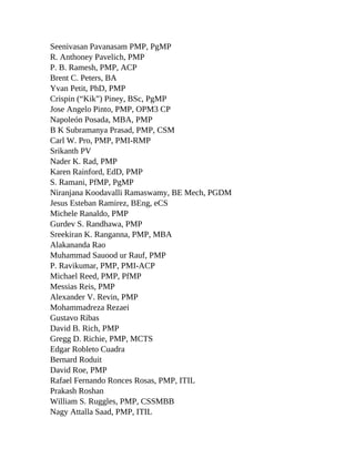 Seenivasan Pavanasam PMP, PgMP
R. Anthoney Pavelich, PMP
P. B. Ramesh, PMP, ACP
Brent C. Peters, BA
Yvan Petit, PhD, PMP
Crispin (“Kik”) Piney, BSc, PgMP
Jose Angelo Pinto, PMP, OPM3 CP
Napoleón Posada, MBA, PMP
B K Subramanya Prasad, PMP, CSM
Carl W. Pro, PMP, PMI-RMP
Srikanth PV
Nader K. Rad, PMP
Karen Rainford, EdD, PMP
S. Ramani, PfMP, PgMP
Niranjana Koodavalli Ramaswamy, BE Mech, PGDM
Jesus Esteban Ramirez, BEng, eCS
Michele Ranaldo, PMP
Gurdev S. Randhawa, PMP
Sreekiran K. Ranganna, PMP, MBA
Alakananda Rao
Muhammad Sauood ur Rauf, PMP
P. Ravikumar, PMP, PMI-ACP
Michael Reed, PMP, PfMP
Messias Reis, PMP
Alexander V. Revin, PMP
Mohammadreza Rezaei
Gustavo Ribas
David B. Rich, PMP
Gregg D. Richie, PMP, MCTS
Edgar Robleto Cuadra
Bernard Roduit
David Roe, PMP
Rafael Fernando Ronces Rosas, PMP, ITIL
Prakash Roshan
William S. Ruggles, PMP, CSSMBB
Nagy Attalla Saad, PMP, ITIL
 