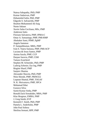 Natesa Sabapathy, PhD, PMP
Kumar Sadasivan, PMP
Dzhamshid Safin, PhD, PMP
Edgardo S. Safranchik, PMP
Ibrahim Mohammed Ali Saig
Naoto Sakaue
Xavier Salas Ceciliano, MSc, PMP
Anderson Sales
Floriano Salvaterra, PMP, IPMA-C
Omar A. Samaniego, PMP, PMI-RMP
Abubaker Sami, PfMP, PgMP
Angela Sammon
P. Sampathkumar, MBA, PMP
Iván S. Tejera Santana, PMP, PMI-ACP
Luciana de Jesus Santos, PMP
Aminu Sarafa, PMP, CCP
Darpan Saravia, PMP, CSM
Tamara Scatcherd
Stephen M. Schneider, PhD, PMP
Ludwig Schreier, Eur Ing, PMP
Birgitte Sharif, PMP
Sanjeev Sharma
Alexander Shavrin, PhD, PMP
Nitin Shende, PMP, PRINCE2
Luqman Shantal, PMP, TOGAF
N. K. Shrivastava, PMP, SPC4
Mohamad Sibai
Gustavo Silva
Sumit Kumar Sinha, PMP
Ronald Zack Sionakides, MBA, PMP
Klas Skogmar, EMBA, PMP
J. Greg Smith, EVP
Kenneth F. Smith, PhD, PMP
Pamela L. Soderholm, PMP
John Paul Soltesz
Sheilina Somani, RPP, PMP
 