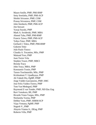 Mauro Sotille, PMP, PMI-RMP
Setty Sreelatha, PMP, PMI-ACP
Shishir Srivastav, PMP, CSM
Pranay Srivastava, PMP, CSM
John Stenbeck, PMP, PMI-ACP
Jim Stewart
Yasuji Suzuki, PMP
Mark A. Swiderski, PMP, MBA
Ahmed Taha, PMP, PMI-RMP
Francis Taiwo, PMP, PMI-ACP
Yahya Tatar, PMP, MBA
Gerhard J. Tekes, PMP, PMI-RMP
Gokrem Tekir
João Paulo Tinoco
Claudia A. Tocantins, MSc, PMP
Mukund Toro, PMP
Juan Torres Vela
Stephen Tower, PMP, MBCI
Brenda Tracy
John Tracy, MBA, PMP
Konstantin Trunin, PMP
Tassos Tsochataridis, MSc, PMP
Krishnakant T. Upadhyaya, PMP
Ali Vahedi Diz, PgMP, PfMP
Jorge Valdés Garciatorres, PMP, SMC
Jose Felix Valdez-Torero, PMP
Tom Van Medegael, PMP
Raymond Z van Tonder, PMP, ND Elec Eng
Ravi Vanukuru, BE, PMP
Ricardo Viana Vargas, MSc, PMP
Neelanshu Varma, PMP
Debbie Varn, PMP, SHRM-SCP
Vijay Vemana, PgMP, PMP
Nagesh V., PMP
Aloysio Vianna Jr., DEng, PMP
Roberto Villa, PMP
 