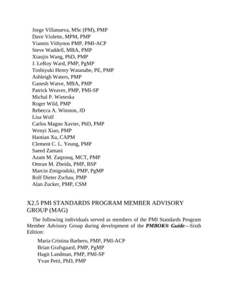 Jorge Villanueva, MSc (PM), PMP
Dave Violette, MPM, PMP
Yiannis Vithynos PMP, PMI-ACP
Steve Waddell, MBA, PMP
Xiaojin Wang, PhD, PMP
J. LeRoy Ward, PMP, PgMP
Toshiyuki Henry Watanabe, PE, PMP
Ashleigh Waters, PMP
Ganesh Watve, MBA, PMP
Patrick Weaver, PMP, PMI-SP
Michal P. Wieteska
Roger Wild, PMP
Rebecca A. Winston, JD
Lisa Wolf
Carlos Magno Xavier, PhD, PMP
Wenyi Xiao, PMP
Haotian Xu, CAPM
Clement C. L. Yeung, PMP
Saeed Zamani
Azam M. Zaqzouq, MCT, PMP
Omran M. Zbeida, PMP, BSP
Marcin Zmigrodzki, PMP, PgMP
Rolf Dieter Zschau, PMP
Alan Zucker, PMP, CSM
X2.5 PMI STANDARDS PROGRAM MEMBER ADVISORY
GROUP (MAG)
The following individuals served as members of the PMI Standards Program
Member Advisory Group during development of the PMBOK® Guide—Sixth
Edition:
Maria Cristina Barbero, PMP, PMI-ACP
Brian Grafsgaard, PMP, PgMP
Hagit Landman, PMP, PMI-SP
Yvan Petit, PhD, PMP
 