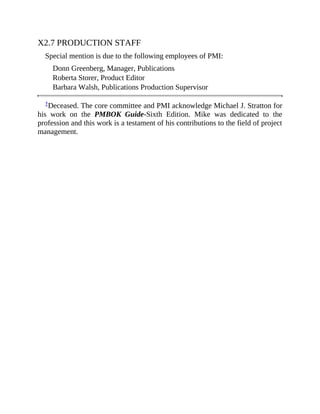 X2.7 PRODUCTION STAFF
Special mention is due to the following employees of PMI:
Donn Greenberg, Manager, Publications
Roberta Storer, Product Editor
Barbara Walsh, Publications Production Supervisor
†Deceased. The core committee and PMI acknowledge Michael J. Stratton for
his work on the PMBOK Guide-Sixth Edition. Mike was dedicated to the
profession and this work is a testament of his contributions to the field of project
management.
 