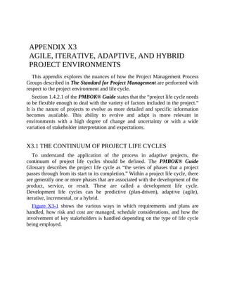 APPENDIX X3
AGILE, ITERATIVE, ADAPTIVE, AND HYBRID
PROJECT ENVIRONMENTS
This appendix explores the nuances of how the Project Management Process
Groups described in The Standard for Project Management are performed with
respect to the project environment and life cycle.
Section 1.4.2.1 of the PMBOK® Guide states that the “project life cycle needs
to be flexible enough to deal with the variety of factors included in the project.”
It is the nature of projects to evolve as more detailed and specific information
becomes available. This ability to evolve and adapt is more relevant in
environments with a high degree of change and uncertainty or with a wide
variation of stakeholder interpretation and expectations.
X3.1 THE CONTINUUM OF PROJECT LIFE CYCLES
To understand the application of the process in adaptive projects, the
continuum of project life cycles should be defined. The PMBOK® Guide
Glossary describes the project life cycle as “the series of phases that a project
passes t