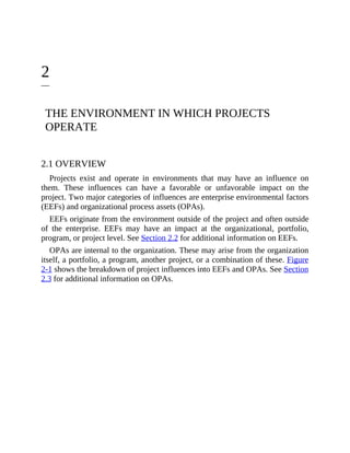 2
THE ENVIRONMENT IN WHICH PROJECTS
OPERATE
2.1 OVERVIEW
Projects exist and operate in environments that may have an influence on
them. These influences can have a favorable or unfavorable impact on the
project. Two major categories of influences are enterprise environmental factors
(EEFs) and organizational process assets (OPAs).
EEFs originate from the environment outside of the project and often outside
of the enterprise. EEFs may have an impact at the organizational, portfolio,
program, or project level. See Section 2.2 for additional information on EEFs.
OPAs are internal to the organization. These may arise from the organization
itself, a portfolio, a program, another project, or a combination of these. Figure
2-1 shows the breakdown of project influences into EEFs and OPAs. See Section
2.3 for additional information on OPAs.
 