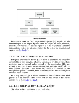 In addition to EEFs and OPAs, organizational systems play a significant role
in the life cycle of the project. System factors that impact the power, influence,
interests, competencies, and political capabilities of the people to act within the
organizational system are discussed further in the section on organizational
systems (see Section 2.4).
2.2 ENTERPRISE ENVIRONMENTAL FACTORS
Enterprise environmental factors (EEFs) refer to conditions, not under the
control of the project team, that influence, constrain, or direct the project. These
conditions can be internal and/or external to the organization. EEFs are
considered as inputs to many project management processes, specifically for
most planning processes. These factors may enhance or constrain project
management options. In addition, these factors may have a positive or negative
influence on the outcome.
EEFs vary widely in type or nature. These factors need to be considered if the
project is to be effective. EEFs include but are not limited to the factors
described in Sections 2.2.1 and 2.2.2.
2.2.1 EEFS INTERNAL TO THE ORGANIZATION
The following EEFs are internal to the organization:
 