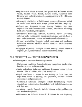 Organizational culture, structure, and governance. Examples include
vision, mission, values, beliefs, cultural norms, leadership style,
hierarchy and authority relationships, organizational style, ethics, and
code of conduct.
Geographic distribution of facilities and resources. Examples include
factory locations, virtual teams, shared systems, and cloud computing.
Infrastructure. Examples include existing facilities, equipment,
organizational telecommunications channels, information technology
hardware, availability, and capacity.
Information technology software. Examples include scheduling
software tools, configuration management systems, web interfaces to
other online automated systems, and work authorization systems.
Resource availability. Examples include contracting and purchasing
constraints, approved providers and subcontractors, and collaboration
agreements.
Employee capability. Examples include existing human resources
expertise, skills, competencies, and specialized knowledge.
2.2.2 EEFS EXTERNAL TO THE ORGANIZATION
The following EEFs are external to the organization.
Marketplace conditions. Examples include competitors, market share
brand recognition, and trademarks.
Social and cultural influences and issues. Examples include political
climate, codes of conduct, ethics, and perceptions.
Legal restrictions. Examples include country or local laws and
regulations related to security, data protection, business conduct,
employment, and procurement.
Commercial databases. Examples include benchmarking results,
standardized cost estimating data, industry risk study information, and
risk databases.
Academic research. Examples include industry studies, publications,
and benchmarking results.
Government or industry standards. Examples include regulatory
 